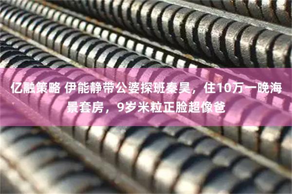 亿融策略 伊能静带公婆探班秦昊，住10万一晚海景套房，9岁米粒正脸超像爸