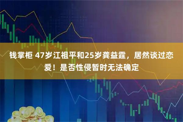 钱掌柜 47岁江祖平和25岁龚益霆，居然谈过恋爱！是否性侵暂时无法确定