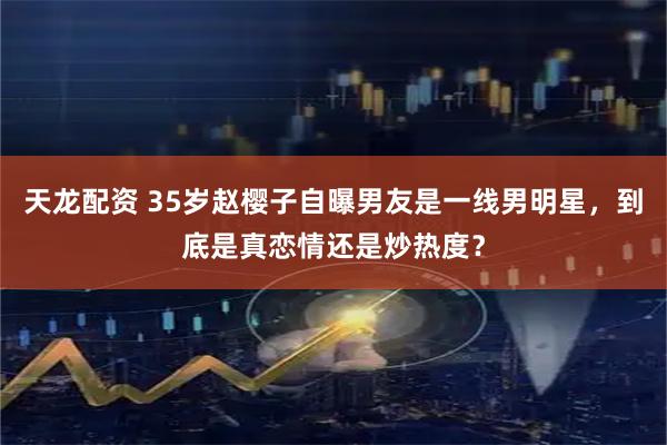 天龙配资 35岁赵樱子自曝男友是一线男明星，到底是真恋情还是炒热度？