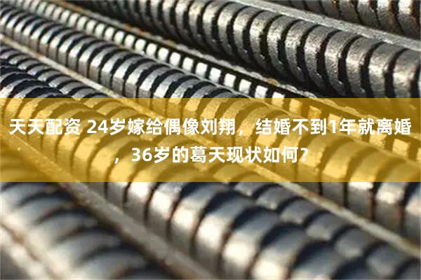 天天配资 24岁嫁给偶像刘翔，结婚不到1年就离婚，36岁的葛天现状如何？