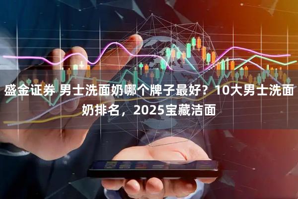 盛金证券 男士洗面奶哪个牌子最好？10大男士洗面奶排名，2025宝藏洁面