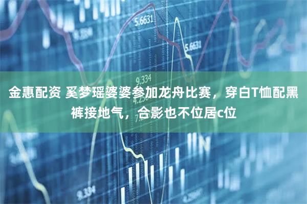 金惠配资 奚梦瑶婆婆参加龙舟比赛，穿白T恤配黑裤接地气，合影也不位居c位