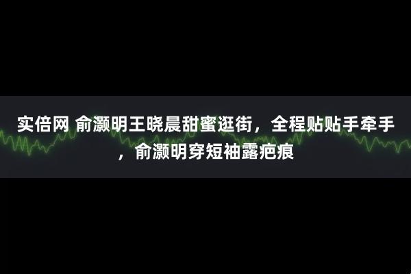 实倍网 俞灏明王晓晨甜蜜逛街，全程贴贴手牵手，俞灏明穿短袖露疤痕