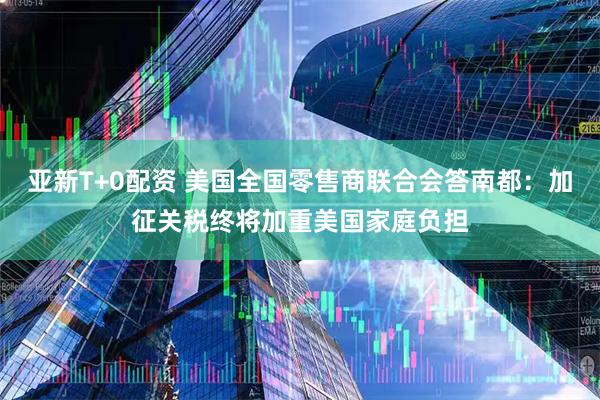 亚新T+0配资 美国全国零售商联合会答南都：加征关税终将加重美国家庭负担