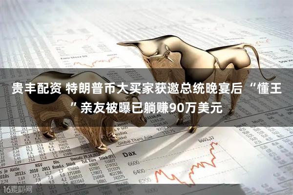 贵丰配资 特朗普币大买家获邀总统晚宴后 “懂王”亲友被曝已躺赚90万美元