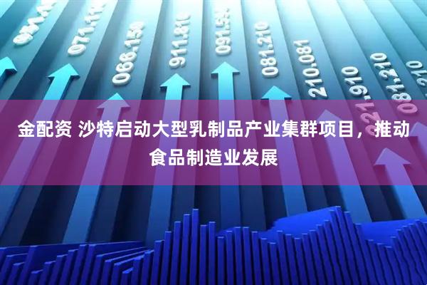 金配资 沙特启动大型乳制品产业集群项目，推动食品制造业发展