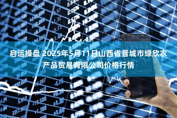 启运操盘 2025年5月11日山西省晋城市绿欣农产品贸易有限公司价格行情