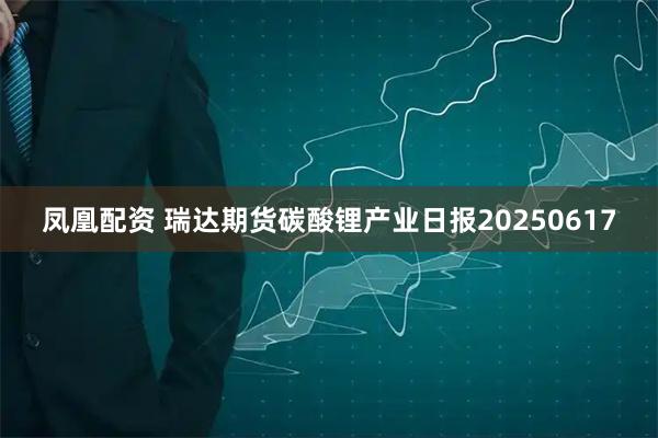 凤凰配资 瑞达期货碳酸锂产业日报20250617