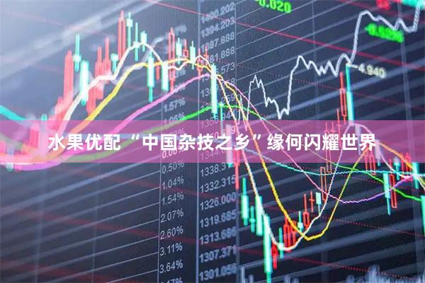 水果优配 “中国杂技之乡”缘何闪耀世界