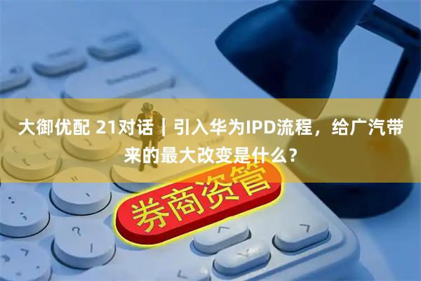 大御优配 21对话｜引入华为IPD流程，给广汽带来的最大改变是什么？