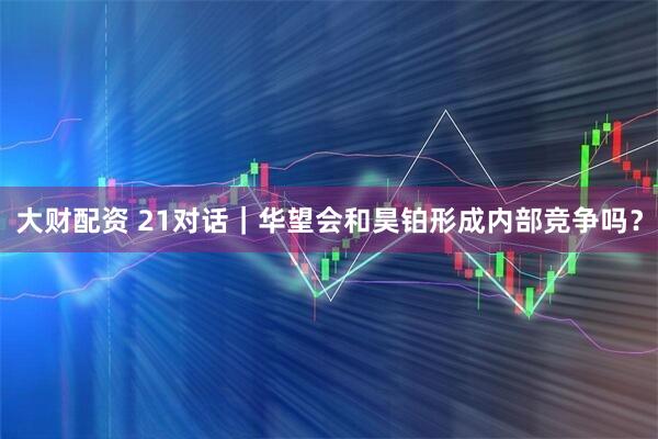 大财配资 21对话｜华望会和昊铂形成内部竞争吗？