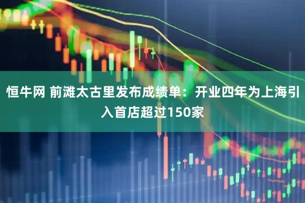 恒牛网 前滩太古里发布成绩单：开业四年为上海引入首店超过150家