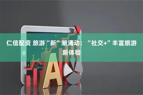 仁信配资 旅游“新”潮涌动：“社交+”丰富旅游新体验