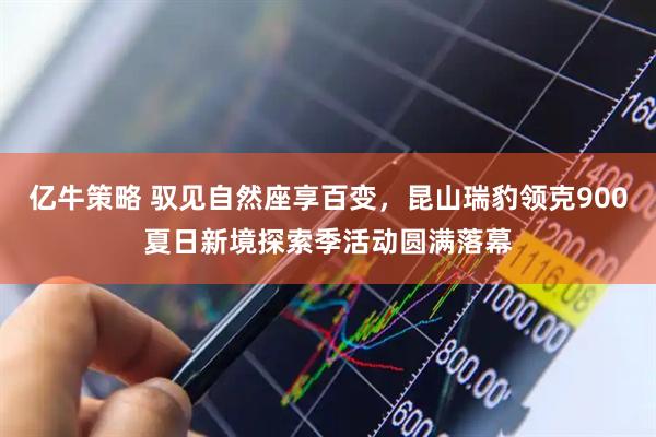 亿牛策略 驭见自然座享百变，昆山瑞豹领克900夏日新境探索季活动圆满落幕