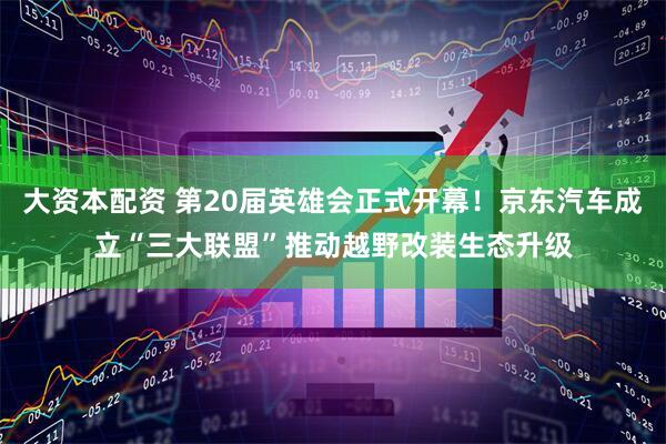大资本配资 第20届英雄会正式开幕！京东汽车成立“三大联盟”推动越野改装生态升级