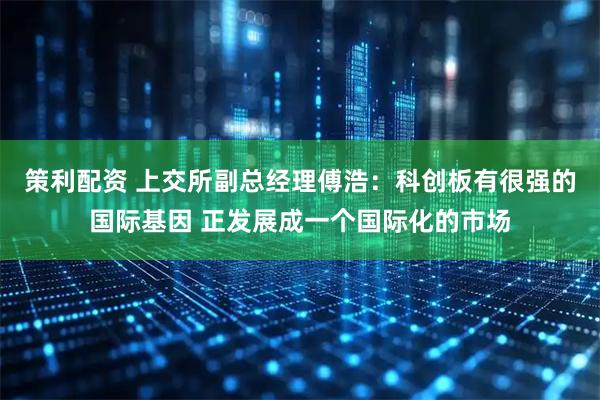 策利配资 上交所副总经理傅浩:科创板有很强的国际基因 正发展成一个国际化的市场