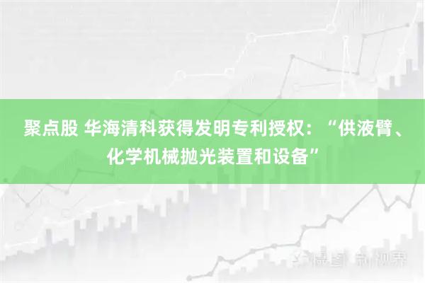 聚点股 华海清科获得发明专利授权:“供液臂、化学机械抛光装置和设备”