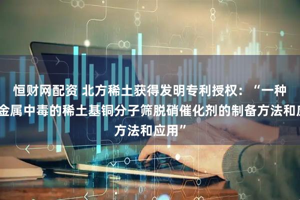 恒财网配资 北方稀土获得发明专利授权:“一种抗碱金属中毒的稀土基铜分子筛脱硝催化剂的制备方法和应用”