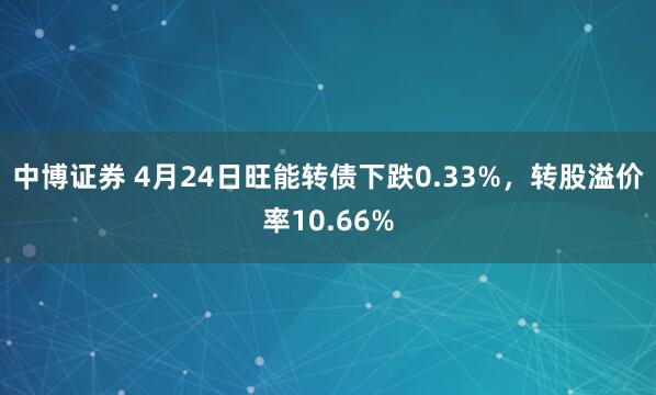 中博证券 4月24日旺能转债下跌0.33%，转股溢价率10.66%