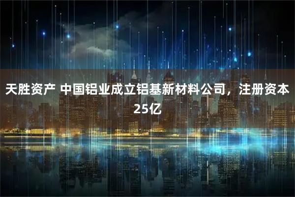 天胜资产 中国铝业成立铝基新材料公司，注册资本25亿