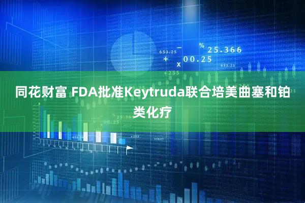 同花财富 FDA批准Keytruda联合培美曲塞和铂类化疗