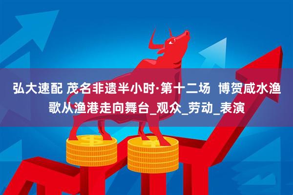 弘大速配 茂名非遗半小时·第十二场  博贺咸水渔歌从渔港走向舞台_观众_劳动_表演