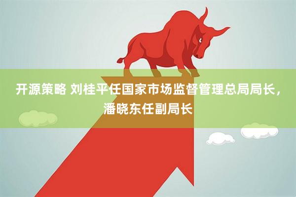 开源策略 刘桂平任国家市场监督管理总局局长，潘晓东任副局长